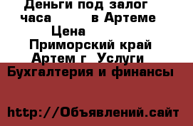 Деньги под залог 24 часа Online в Артеме › Цена ­ 1 000 - Приморский край, Артем г. Услуги » Бухгалтерия и финансы   